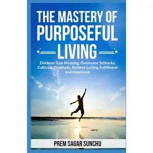 The Mastery of Purposeful Living: Discover True Meaning, Overcome Setbacks, Cultivate Gratitude, Achieve Lasting Fulfillment and Happiness (THE ULTIMATE HAPPINESS & FULFILLMENT)