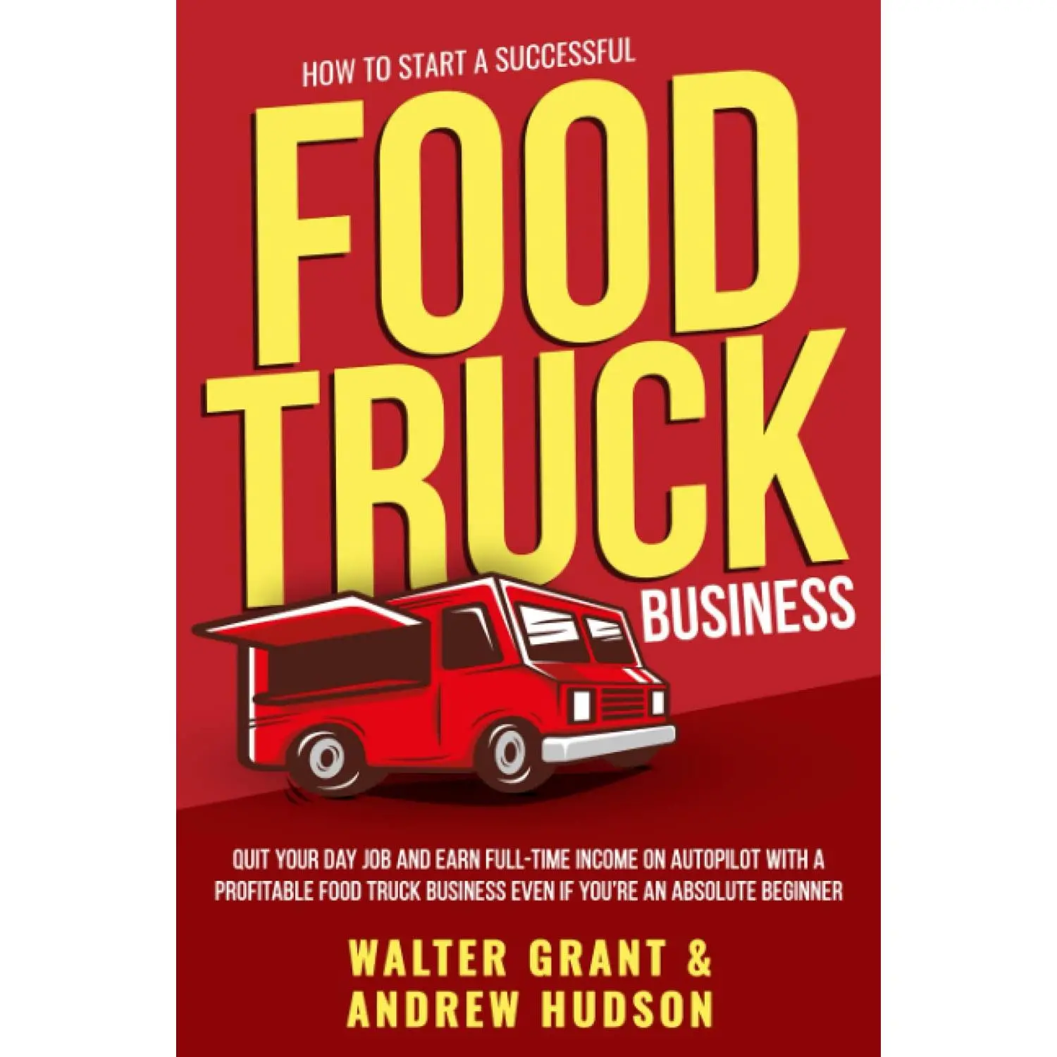 How to Start a Successful Food Truck Business: Quit Your Day Job and Earn Full-time Income on Autopilot With a Profitable Food Truck
