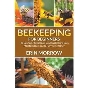 Beekeeping For Beginners: The Beginning Beekeepers Guide on Keeping Bees, Maintaining Hives and Harvesting Honey -- Erin Morrow, Paperback