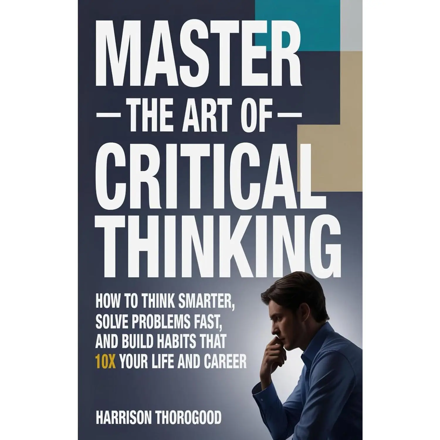 Master the Art of Critical Thinking: How To Think Smarter, Solve Problems Fast,and Build Habits That 10x Your Life and Career