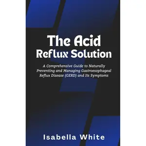 The Acid Reflux Solution: A Comprehensive Guide to Naturally Preventing and Managing Gastroesophageal Reflux Disease (GERD)