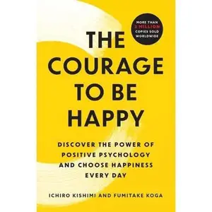 The Courage to Be Happy: Discover the Power of Positive Psychology and Choose Happiness Every Day -- Ichiro Kishimi, Paperback