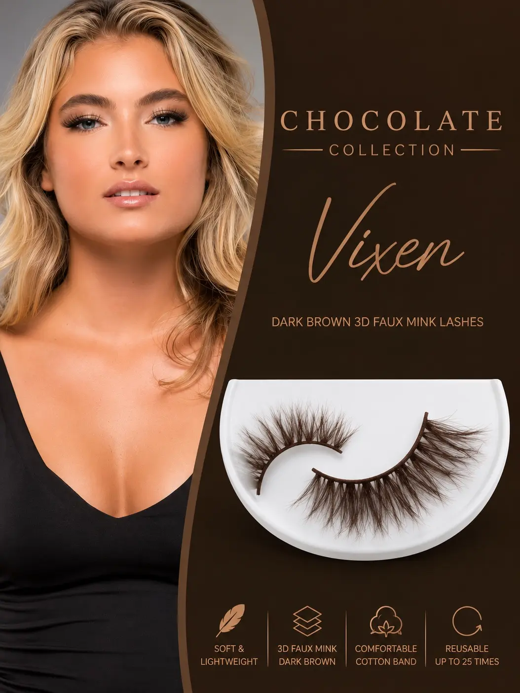 Vixen (Chocolate Collection)  Fearless. Fierce. Unapologetically Glamorous. Soft dark brown faux mink lashes with wispy volume, a lightweight band, and reusable wear. Designed to enhance your natural beauty with confidence and effortless glamour.