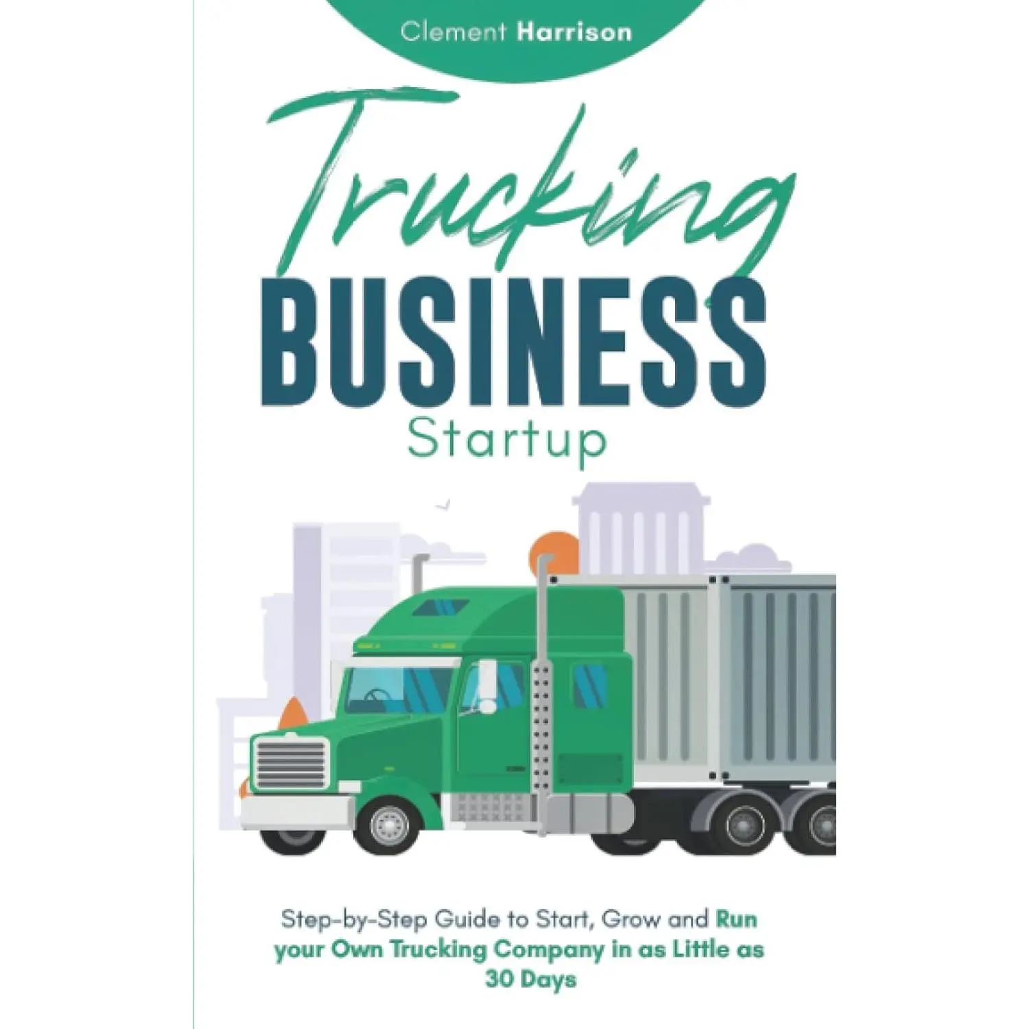 Trucking Business Startup: Step-by-Step Guide to Start, Grow and Run your Own Trucking Company in as Little as 30 Days