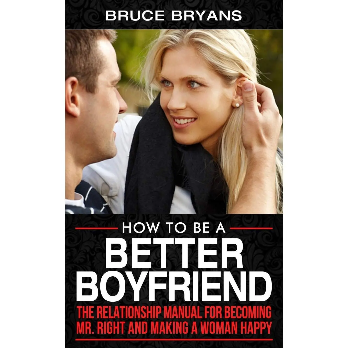 How To Be A Better Boyfriend: The Relationship Manual for Becoming Mr. Right and Making a Woman Happy (Smart Dating Books for Men)