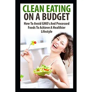 Clean Eating On A Budget: How To Avoid GMO's And Processed Foods To Achieve A Healthier Lifestyle (Healthy Living) Paperback – December 18, 2018