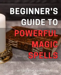Beginner's Guide to Powerful Magic Spells: Unlock the Secrets of Spellcasting and Transform Your Life with this Step-by-Step Guide for Beginners
