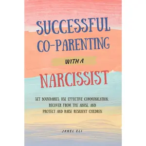 Successful Co-Parenting With A Narcissist: Set Boundaries, Use Effective Communication, Recover From the Abuse, and Protect and Raise Resilient Children