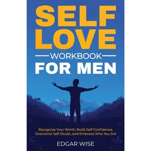 Self-Love Workbook for Men: Recognize Your Worth, Build Self-Confidence, Overcome Self-Doubt, and Embrace Who You Are (Mental and Emotional Wellness for Men)
