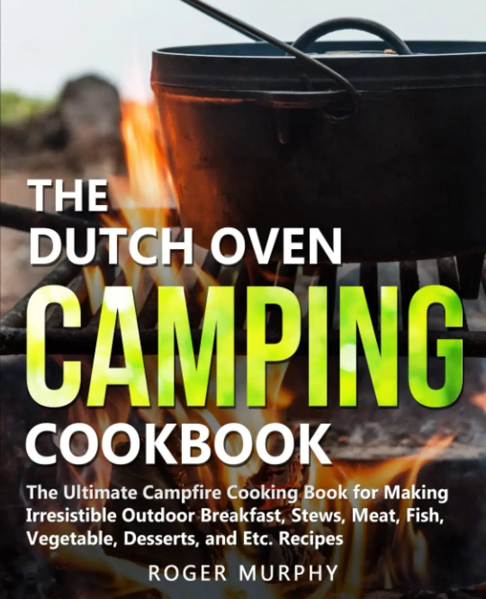 The Dutch Oven Camping Cookbook: The Ultimate Campfire Cooking Book for MakingIrresistible Outdoor Breakfast, Stews, Meat, Fish, Vegetable, Desserts, and Etc.Recipes