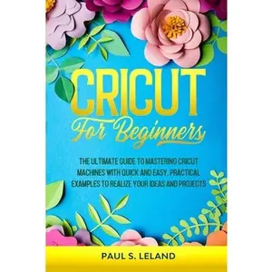 Cricut for Beginners: The Ultimate Guide to Mastering Cricut Machines With Quick and Easy, Practical Examples to Realize Your Ideas and Projects -- Paul S. Leland, Paperback