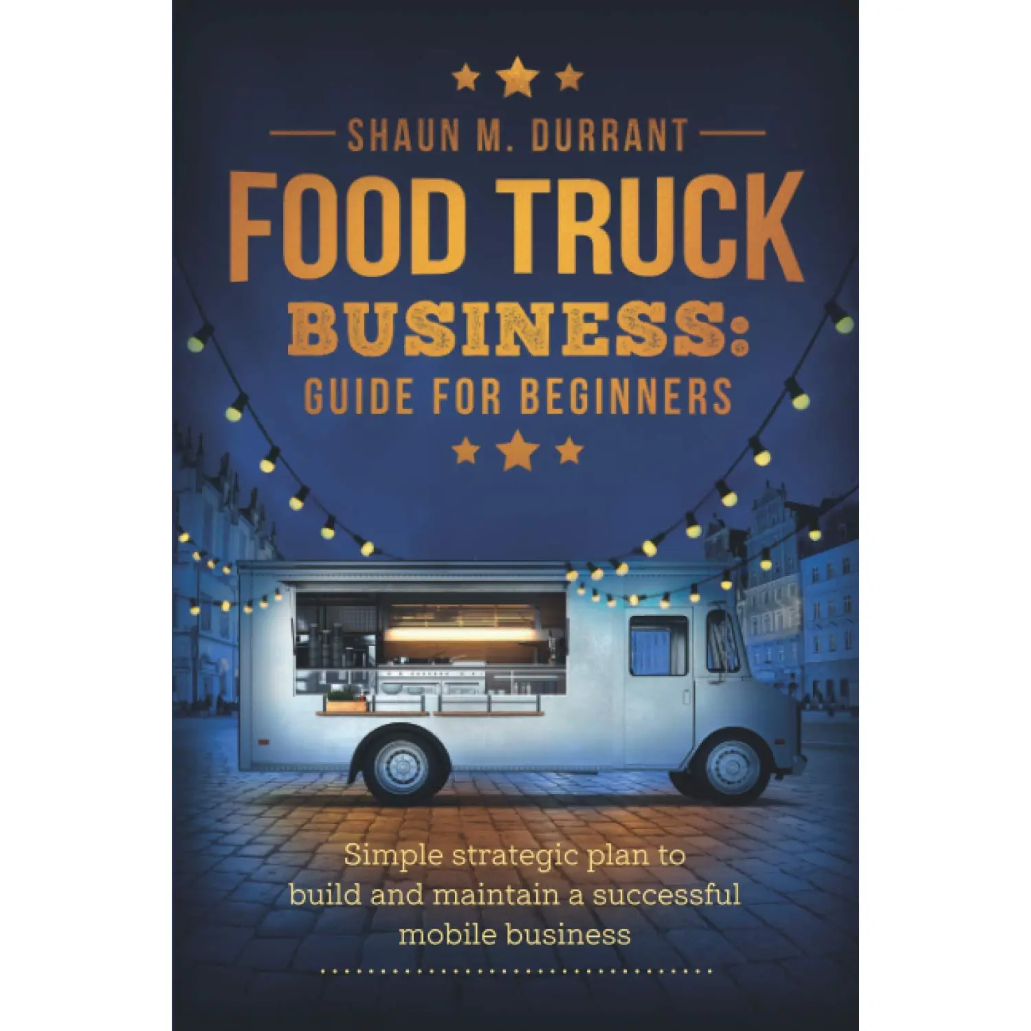 Food Truck Business Guide for Beginners: Simple Strategic Plan to Build and Maintain a Successful Mobile Business