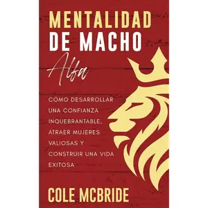 Mentalidad de macho alfa: Cómo desarrollar una confianza inquebrantable, atraer mujeres valiosas y construir una vida exitosa
