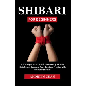 Shibari for Beginners: A Step by Step Approach to Becoming a Pro in Kinbaku and Japanese Rope Bondage Practice with Illustrative Photos
