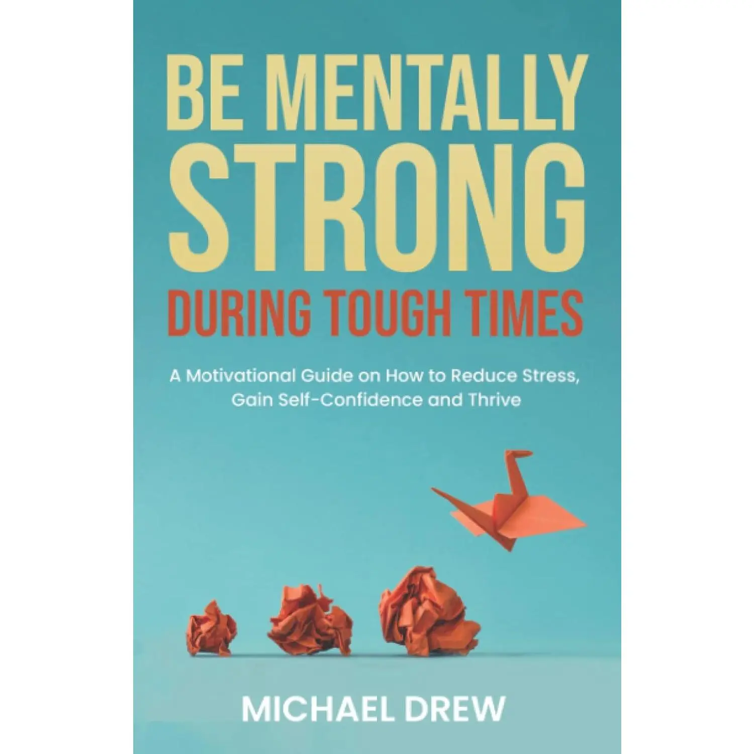Be Mentally Strong During Tough Times: A Motivational Guide on How to Reduce Stress, Gain Self-Confidence and Thrive