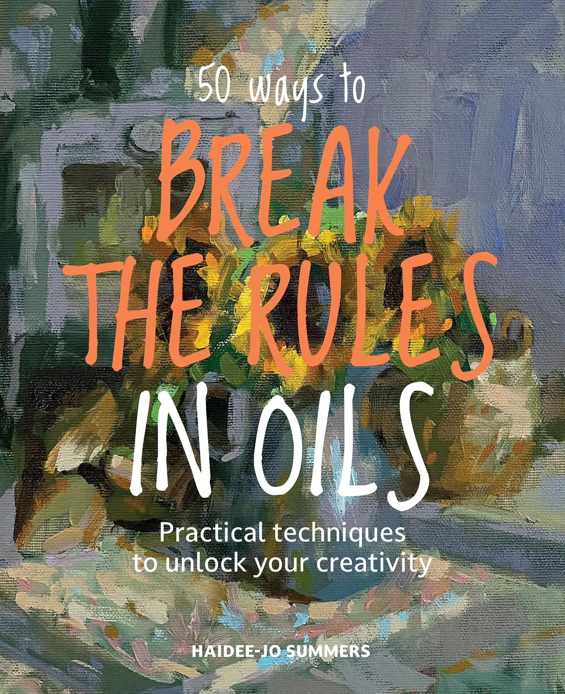 50 Ways to Break the Rules in Oils: Practical Techniques to Unlock Your Creativity -- Haidee-Jo Summers - Paperback