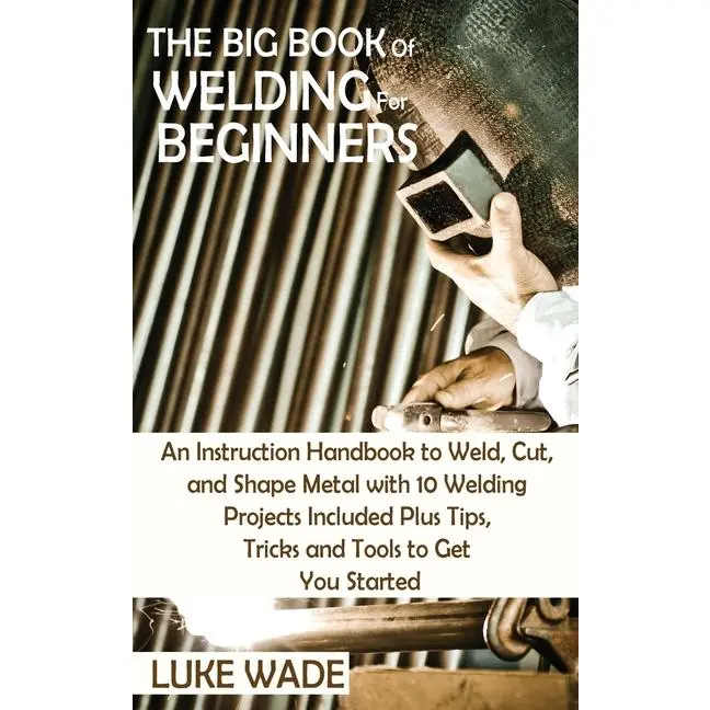 The Big Book of Welding for Beginners: An Instruction Handbook to Weld, Cut, and Shape Metal with 10 Welding Projects Included Plus Tips, Tricks and T by Luke Wade (Hardcover)
