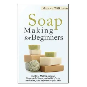 Soap Making for Beginners: Guide to Making Natural Homemade Soaps that will Refresh, Revitalize, and Rejuvenate your Skin -- Maurice Wilkinson, Paperback