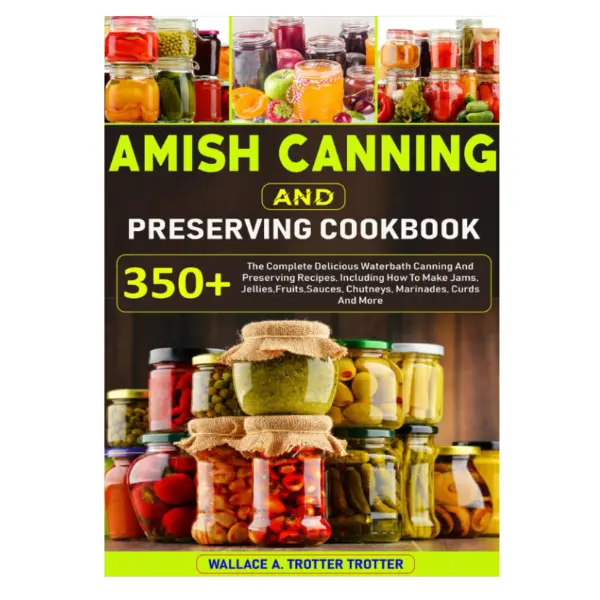 Amish Canning And Preserving Cookbook: 350+ The Complete Delicious Waterbath Canning And Preserving Recipes, Including How To Make Jams, Jellies,Fruits,Sauces, Chutneys, Marinades, Curds And More