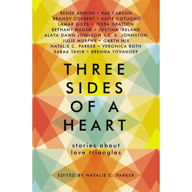 Three Sides of a Heart: Stories About Love Triangles by Natalie C. Parker||Renée Ahdieh||Rae Carson||Brandy Colbert||Katie Cotugno||Lamar Giles||Tessa Gratton||Justina Ireland||Bethany Hagen||Alaya Dawn Johnson||E. K. Johnston||Julie Murphy||Garth Nix||V