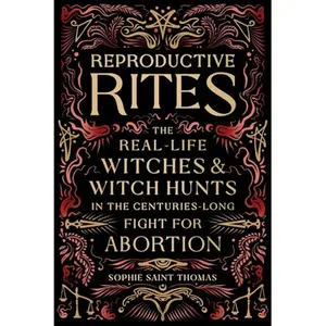 Reproductive Rites - The Real-Life Witches and Witch Hunts in the Centuries-Long Fight for Abortion by Sophie Saint Thomas