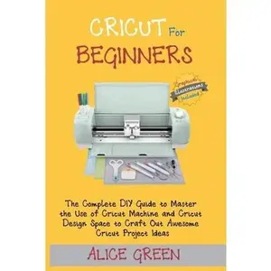 Cricut for Beginners: The Complete DIY Guide to Master the Use of Cricut Machine and Cricut Design Space to Craft Out Awesome Cricut Project -- Alice Green, Paperback