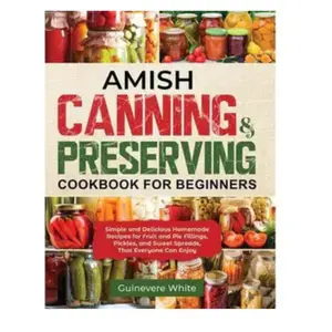 Amish Canning & Preserving Cookbook for Beginners: Simple and Delicious Homemade Recipes for Fruit and Pie Fillings, Pickles, and Sweet Spreads That Everyone Can Enjoy
