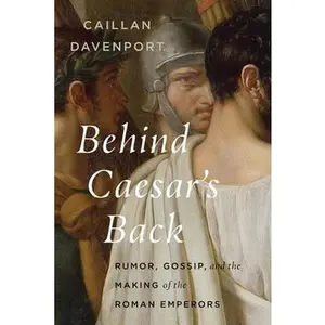 Behind Caesar's Back: Rumor, Gossip, and the Making of the Roman Emperors -- Caillan Davenport, Hardcover