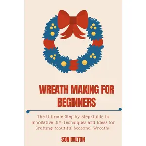 WREATH MAKING FOR BEGINNERS:: The Ultimate Step-by-Step Guide to Innovative DIY Techniques and Ideas for Crafting Beautiful Seasonal Wreaths Paperback – December 17, 2023