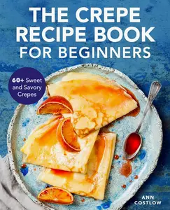 The Crepe Recipe Book for Beginners: 60+ Sweet and Savory Crepes