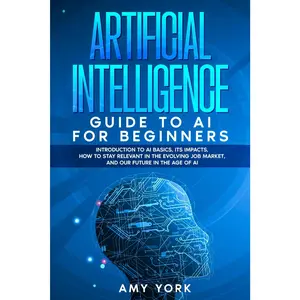 Artificial Intelligence Guide to AI for Beginners: Introduction to AI Basics, Its Impacts, How to Stay Relevant in the Evolving Job Market, and Our Future in the Age of AI