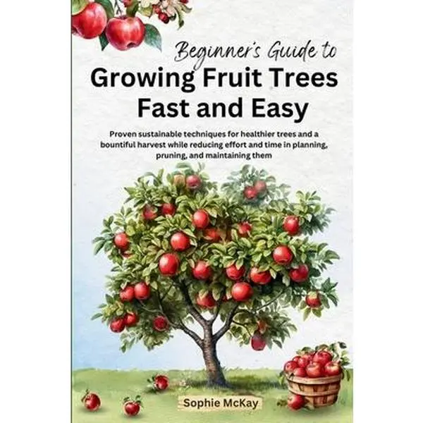 Beginner's Guide to Growing Fruit Trees Fast and Easy: Proven sustainable techniques for healthier trees and a bountiful harvest while reducing effort -- Sophie McKay, Paperback