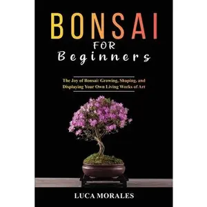 Bonsai for Beginners: The Joy of Bonsai: Growing, Shaping, and Displaying Your Own Living Works of Art -- Luca Morales, Paperback