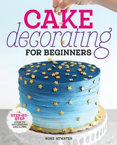 Cake Decorating for Beginners: A Step-By-Step Guide to Decorating Like a Pro -- Rose Atwater, Paperback