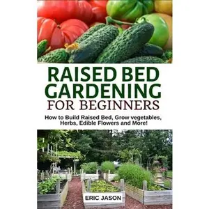 Raised Bed Gardening for Beginners: How to Build Raised Bed, Grow Vegetables, Herbs, Edible Flowers. And More! -- Eric Jason, Paperback