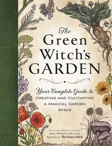 The Green Witch's Garden: Your Complete Guide to Creating and Cultivating a Magical Garden Space -- Arin Murphy-Hiscock - Hardcover