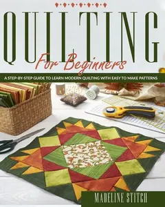Quilting for Beginners: A Step-By-Step Guide To Learn Modern Quilting With Easy To Make Patterns: A Step-By-Step Guide To Learn Modern Quilting With Easy To Make Patterns