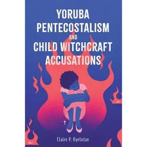 Yoruba Pentecostalism and Child Witchcraft Accusations -- Claire P. Ayelotan - Hardcover