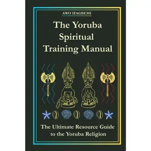 The Yoruba Spiritual Training Manual: The Ultimate Resource Guide to the Yoruba Religion