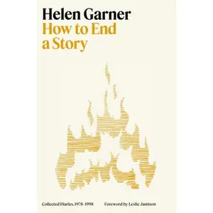 How to End a Story: Collected Diaries, 1978-1998 -- Helen Garner, Hardcover