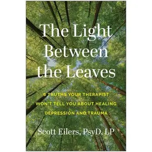 The Light Between the Leaves: 6 Truths Your Therapist Won't Tell You about Healing Depression and Trauma -- Scott Eilers, Paperback