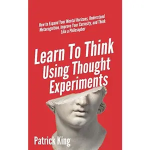 Learn To Think Using Thought Experiments: How to Expand Your Mental Horizons, Understand Metacognition, Improve Your Curiosity, and Think
