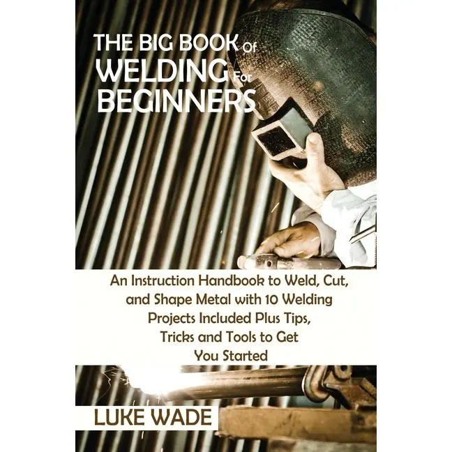 The Big Book of Welding for Beginners: An Instruction Handbook to Weld, Cut, and Shape Metal with 10 Welding Projects Included Plus Tips, Tricks and T by Luke Wade (Paperback)