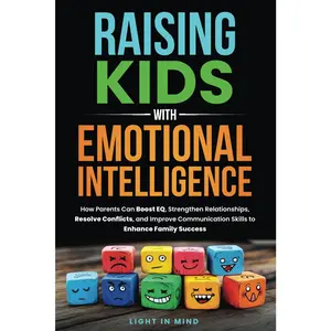Raising Kids With Emotional Intelligence: How Parents Can Boost EQ, Strengthen Relationships, Resolve Conflicts and Improve Communication Skills to Enhance Family Success
