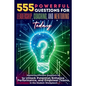 555 Powerful Questions for Leadership, Coaching, and Mentoring Today: Mastering Effective Questions to Unlock Potential, Enhance Performance, and Empower Teams in the Modern Workplace