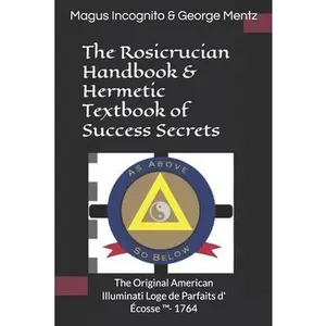 The Rosicrucian Handbook & Hermetic Textbook of Success Secrets: The Original American Illuminati Loge de Parfaits d' Écosse (TM)- 1764 -- Magus Incognito, Paperback
