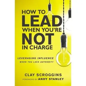 How to Lead When You're Not in Charge: Leveraging Influence When You Lack Authority by Scroggins, Clay