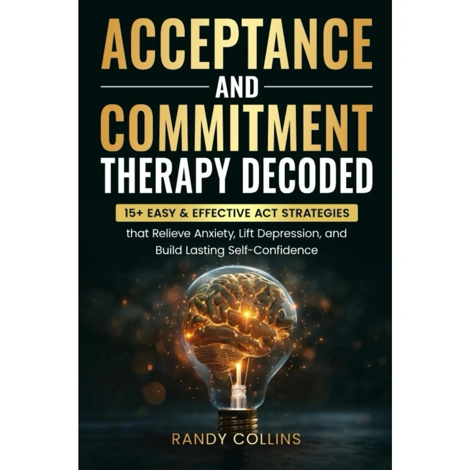 Acceptance & Commitment Therapy Decoded: 15+ Easy & Effective ACT Strategiesthat Relieve Anxiety, Lift Depression and Build Lasting Self-Confidence.
