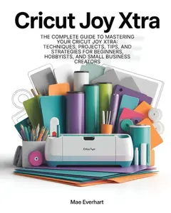 Cricut Joy Xtra: The Complete Guide To Mastering Your Cricut Joy Xtra: Techniques, Projects, Tips, And Strategies For Beginners, Hobbyists, And Small Business Creators