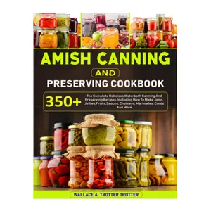 Amish Canning And Preserving Cookbook: 350+ The Complete Delicious Waterbath Canning And Preserving Recipes, Including How To Make Jams, Jellies,Fruits,Sauces, Chutneys, Marinades, Curds And More